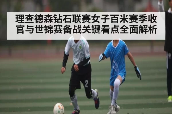 理查德森钻石联赛女子百米赛季收官与世锦赛备战关键看点全面解析