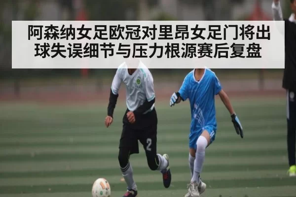 阿森纳女足欧冠对里昂女足门将出球失误细节与压力根源赛后复盘